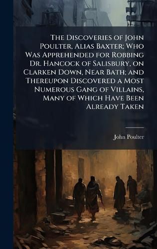 Cover image for The Discoveries of John Poulter, Alias Baxter; Who Was Apprehended for Robbing Dr. Hancock of Salisbury, on Clarken Down, Near Bath; and Thereupon Discovered a Most Numerous Gang of Villains, Many of Which Have Been Already Taken