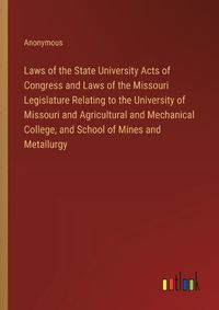 Cover image for Laws of the State University Acts of Congress and Laws of the Missouri Legislature Relating to the University of Missouri and Agricultural and Mechanical College, and School of Mines and Metallurgy