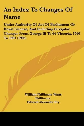 Cover image for An Index to Changes of Name: Under Authority of Act of Parliament or Royal License, and Including Irregular Changes from George III to 64 Victoria, 1760 to 1901 (1905)