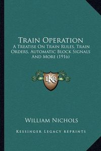 Cover image for Train Operation: A Treatise on Train Rules, Train Orders, Automatic Block Signals and More (1916)