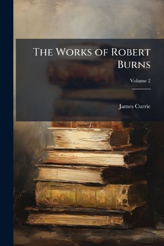 Cover image for The Works of Robert Burns: With an Account of His Life, and a Criticism on His Writing. to Which Are Prefixed, Some Observations on the Character and Condition of the Scottish Peasantry, Volume 2