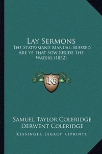 Cover image for Lay Sermons Lay Sermons: The Statesman's Manual; Blessed Are Ye That Sow Beside the Wthe Statesman's Manual; Blessed Are Ye That Sow Beside the Waters (1852) Aters (1852)