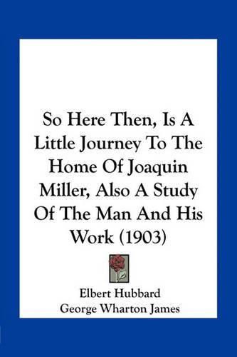 Cover image for So Here Then, Is a Little Journey to the Home of Joaquin Miller, Also a Study of the Man and His Work (1903)