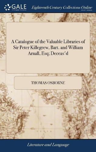 A Catalogue of the Valuable Libraries of Sir Peter Killegrew, Bart. and William Arnall, Esq; Deceas'd