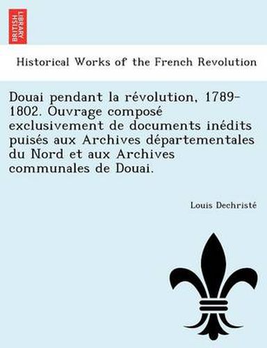 Cover image for Douai Pendant La Re Volution, 1789-1802. Ouvrage Compose Exclusivement de Documents Ine Dits Puise S Aux Archives de Partementales Du Nord Et Aux Archives Communales de Douai.