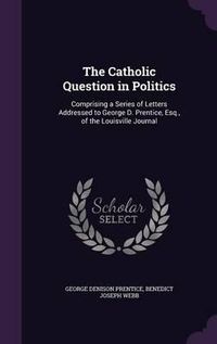 Cover image for The Catholic Question in Politics: Comprising a Series of Letters Addressed to George D. Prentice, Esq., of the Louisville Journal