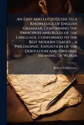 Cover image for An Easy and Lucid Guide to a Knowledge of English Grammar, Containing the Principles and Rules of the Language, Conformed to the Best Modern Usages ... a Philosophic Exposition of the Derivation and Original Meaning of Words