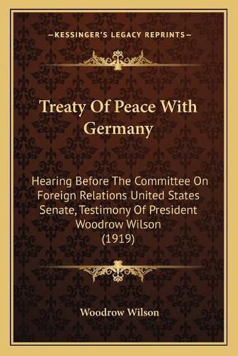 Cover image for Treaty of Peace with Germany: Hearing Before the Committee on Foreign Relations United States Senate, Testimony of President Woodrow Wilson (1919)