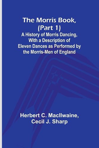 The Morris Book, (Part 1); A History of Morris Dancing, With a Description of Eleven Dances as Performed by the Morris-Men of England