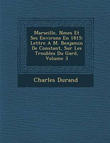 Cover image for Marseille, N Mes Et Ses Environs En 1815: Lettre A M. Benjamin de Constant, Sur Les Troubles Du Gard, Volume 3