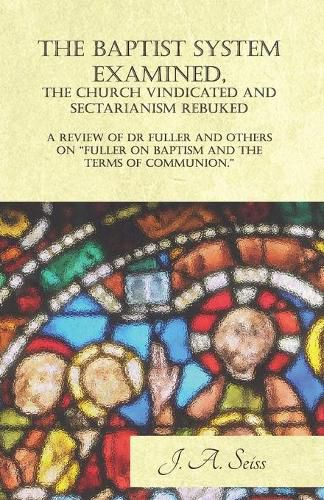 Cover image for The Baptist System Examined, the Church Vindicated and Sectarianism Rebuked - A Review of Fuller on Baptism and the Terms of Communion.