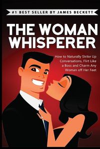 Cover image for The Woman Whisperer: How to Naturally Strike Up Conversations, Flirt Like a Boss, and Charm Any Woman Off Her Feet