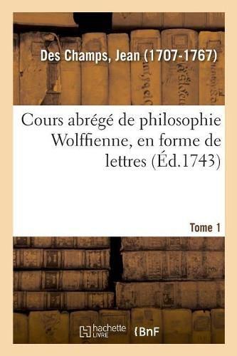 Cours Abrege de Philosophie Wolffienne, En Forme de Lettres. Tome 1