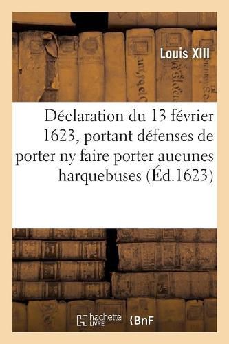 Declaration Du 13 Fevrier 1623, Portant Defenses A Toutes Personnes, de Quelque Qualite: , de Porter NY Faire Porter A La Campagne Ou Ailleurs, Aucunes Harquebuses, Pistolets Ou Armes