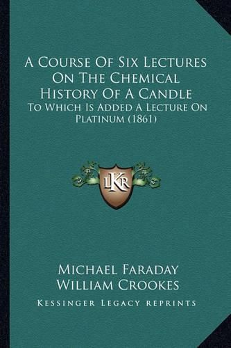 Cover image for A Course of Six Lectures on the Chemical History of a Candle: To Which Is Added a Lecture on Platinum (1861)