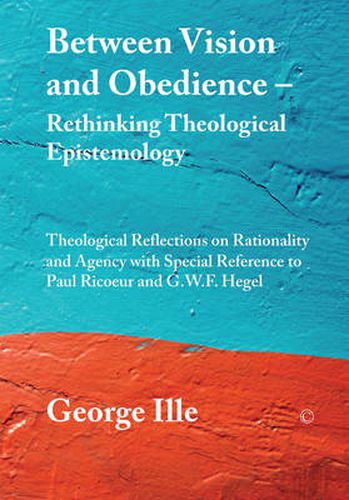 Between Vision and Obedience - Rethinking Theological Epistemology: Theological Reflections on Rationality and Agency with Special Reference to Paul Ricoeur and G.W.F. Hegel