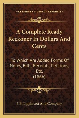 A Complete Ready Reckoner in Dollars and Cents: To Which Are Added Forms of Notes, Bills, Receipts, Petitions, Etc. (1866)