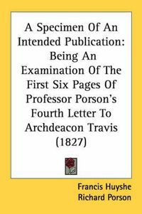 Cover image for A Specimen of an Intended Publication: Being an Examination of the First Six Pages of Professor Porson's Fourth Letter to Archdeacon Travis (1827)