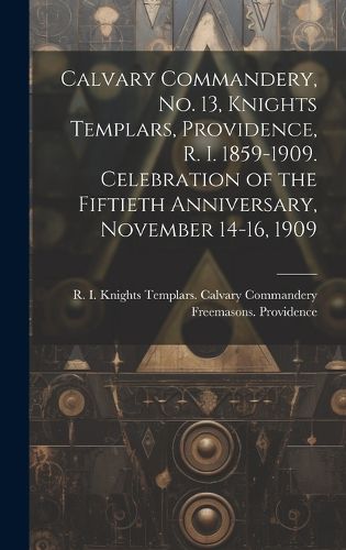 Cover image for Calvary Commandery, No. 13, Knights Templars, Providence, R. I. 1859-1909. Celebration of the Fiftieth Anniversary, November 14-16, 1909