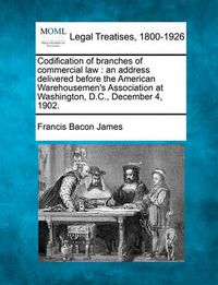 Cover image for Codification of Branches of Commercial Law: An Address Delivered Before the American Warehousemen's Association at Washington, D.C., December 4, 1902.