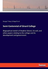 Cover image for Semi-Centennial of Girard College: Biographical sketch of Stephen Girard, his will, and other papers relating to the college and its development and government