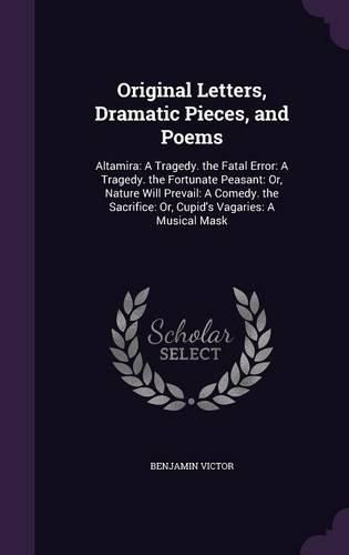 Cover image for Original Letters, Dramatic Pieces, and Poems: Altamira: A Tragedy. the Fatal Error: A Tragedy. the Fortunate Peasant: Or, Nature Will Prevail: A Comedy. the Sacrifice: Or, Cupid's Vagaries: A Musical Mask