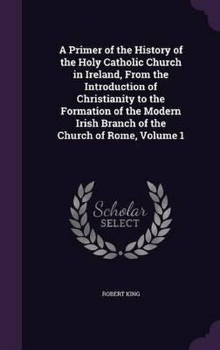 Cover image for A Primer of the History of the Holy Catholic Church in Ireland, from the Introduction of Christianity to the Formation of the Modern Irish Branch of the Church of Rome, Volume 1