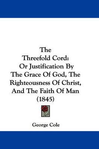 Cover image for The Threefold Cord: Or Justification by the Grace of God, the Righteousness of Christ, and the Faith of Man (1845)