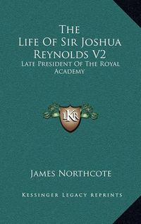 Cover image for The Life of Sir Joshua Reynolds V2: Late President of the Royal Academy