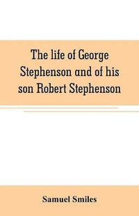 Cover image for The life of George Stephenson and of his son Robert Stephenson: comprising also a history of the invention and introduction of the railway locomotive