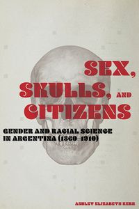 Cover image for Sex, Skulls, and Citizens: Gender and Racial Science in Argentina (1860-1910)