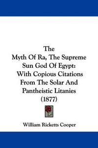 Cover image for The Myth of Ra, the Supreme Sun God of Egypt: With Copious Citations from the Solar and Pantheistic Litanies (1877)