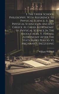 Cover image for I. The Greek School Philosophy, With Reference To Physical Science. Ii. The Physical Sciences In Ancient Greece. Iii. Greek Astronomy. Iv. Physical Science In The Middle Ages. V. Formal Astronomy After The Stationary Period. Vi. Mechanics, Including