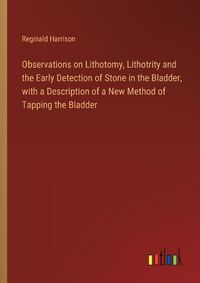 Cover image for Observations on Lithotomy, Lithotrity and the Early Detection of Stone in the Bladder, with a Description of a New Method of Tapping the Bladder