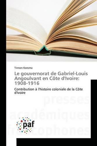 Le Gouvernorat de Gabriel-Louis Angoulvant En Cote Divoire: 1908-1916