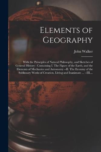 Cover image for Elements of Geography [microform]: With the Principles of Natural Philosophy, and Sketches of General History: Containing I. The Figure of the Earth, and the Elements of Mechanics and Astronomy --II. The Econmy of the Sublunary Works of Creation, ...