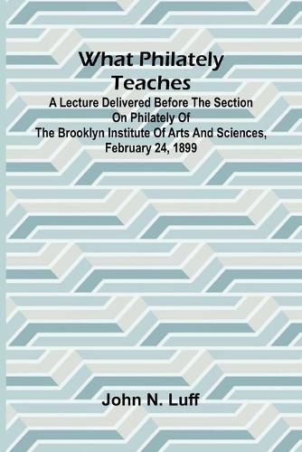 Cover image for What Philately Teaches A Lecture Delivered Before The Section On Philately Of The Brooklyn Institute Of Arts And Sciences, February 24, 1899