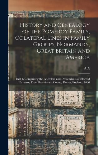 Cover image for History and Genealogy of the Pomeroy Family, Colateral Lines in Family Groups, Normandy, Great Britain and America; Part 3, Comprising the Ancestors and Descendants of Eltweed Pomeroy From Beaminster, County Dorset, England, 1630