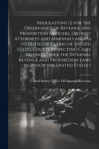 Cover image for Regulations 12 for the Observance of Revenue and Prohibition Officers, District Attorneys and Marshals and As to Duties of Clerks of United States Courts Respecting Cases Arising Under the Internal Revenue and Prohibition Laws in Which the United States I