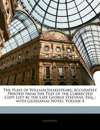 Cover image for The Plays of William Shakespeare: Accurately Printed from the Text of the Corrected Copy Left by the Late George Steevens, Esq.; with Glossarial Notes, Volume 4