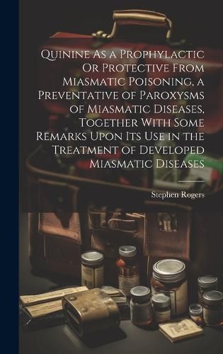 Quinine As a Prophylactic Or Protective From Miasmatic Poisoning, a Preventative of Paroxysms of Miasmatic Diseases, Together With Some Remarks Upon Its Use in the Treatment of Developed Miasmatic Diseases