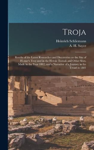 Troja: Results of the Latest Researches and Discoveries on the Site of Homer's Troy and in the Heroic Tumuli and Other Sites, Made in the Year 1882, and a Narrative of a Journey in the Troad in 1881