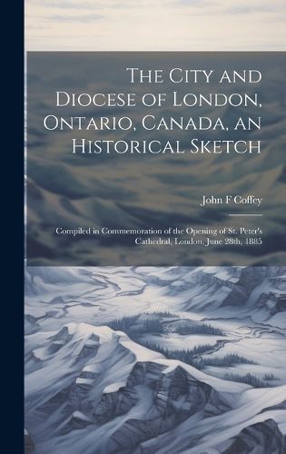 Cover image for The City and Diocese of London, Ontario, Canada, an Historical Sketch; Compiled in Commemoration of the Opening of St. Peter's Cathedral, London, June 28th, 1885