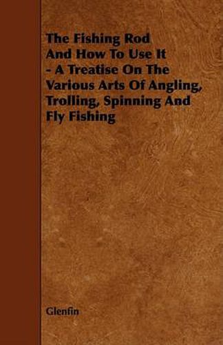 Cover image for The Fishing Rod and How to Use It - A Treatise on the Various Arts of Angling, Trolling, Spinning and Fly Fishing