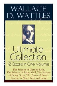 Cover image for Wallace D. Wattles Ultimate Collection - 10 Books in One Volume: The Science of Getting Rich, The Science of Being Well, The Science of Being Great, The Personal Power Course, A New Christ and more