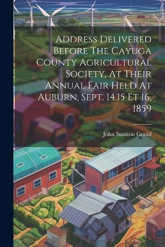 Address Delivered Before The Cayuga County Agricultural Society, At Their Annual Fair Held At Auburn, Sept. 14.15 Et 16, 1859