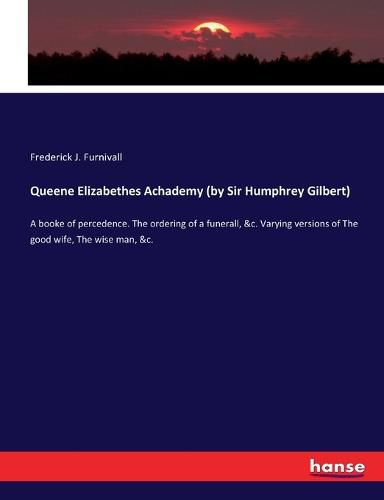 Queene Elizabethes Achademy (by Sir Humphrey Gilbert): A booke of percedence. The ordering of a funerall, &c. Varying versions of The good wife, The wise man, &c.