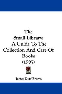 Cover image for The Small Library: A Guide to the Collection and Care of Books (1907)