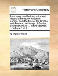 Cover image for An Enquiry Into the Foundation and History of the Law of Nations in Europe, from the Time of the Greeks and Romans, to the Age of Grotius. by Robert Ward, ... in Two Volumes. ... Volume 1 of 2