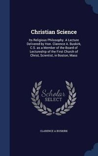 Cover image for Christian Science: Its Religious Philosophy. a Lecture Delivered by Hon. Clarence A. Buskirk, C.S. as a Member of the Board of Lectureship of the First Church of Christ, Scientist, in Boston, Mass